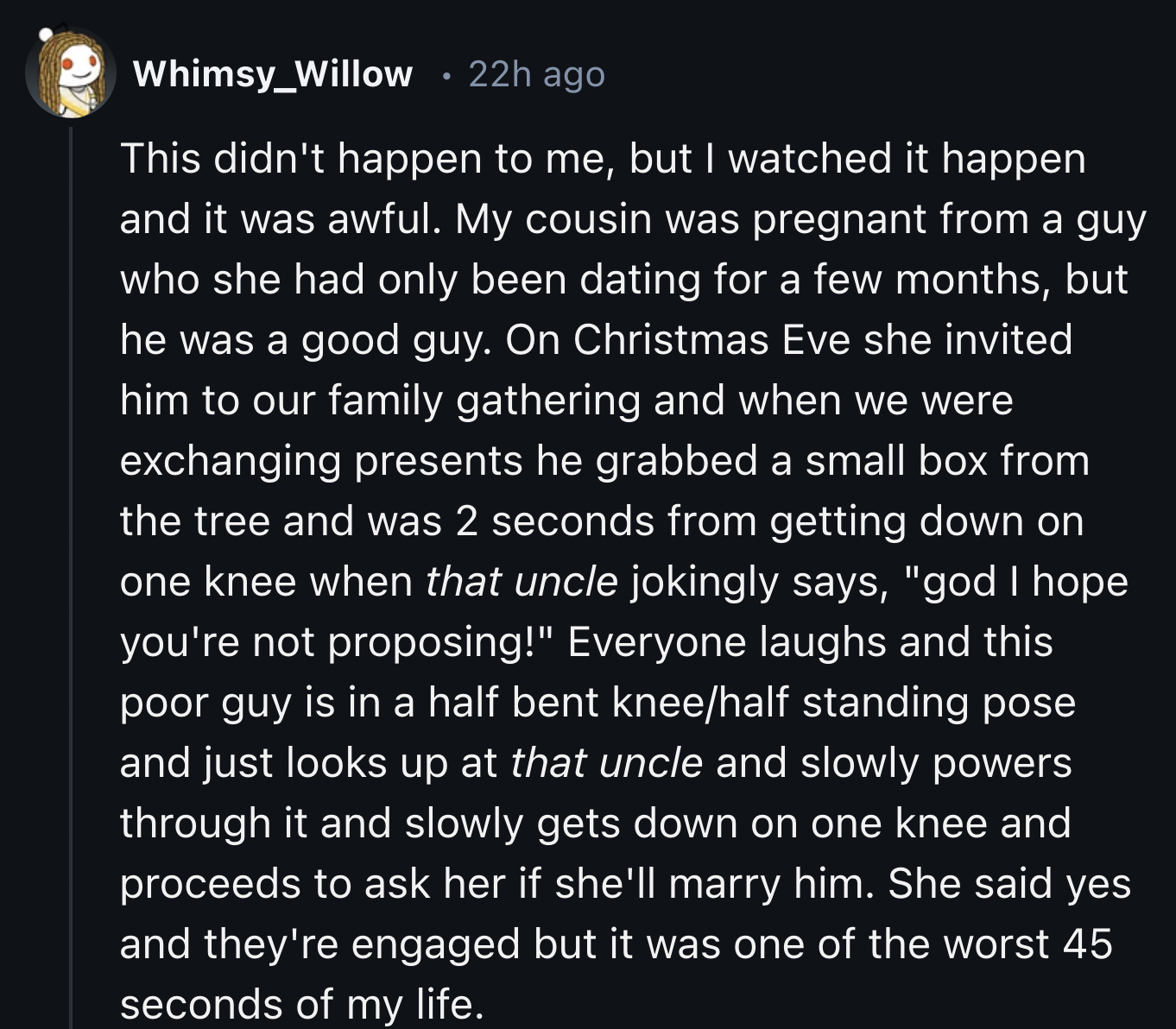 screenshot - Whimsy_Willow 22h ago This didn't happen to me, but I watched it happen and it was awful. My cousin was pregnant from a guy who she had only been dating for a few months, but he was a good guy. On Christmas Eve she invited him to our family g